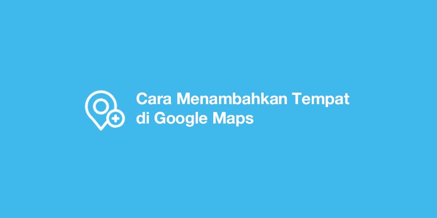 Cara Menambahkan Tempat di Google Maps