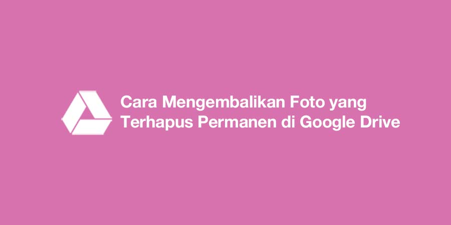 Cara Mengembalikan Foto yang Terhapus Permanen di Google Drive